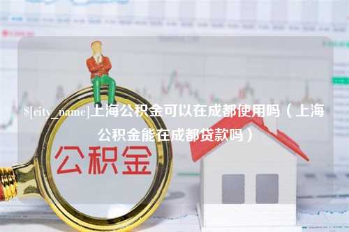 和田上海公积金可以在成都使用吗（上海公积金能在成都贷款吗）