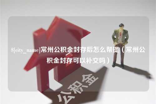 和田常州公积金封存后怎么帮提（常州公积金封存可以补交吗）